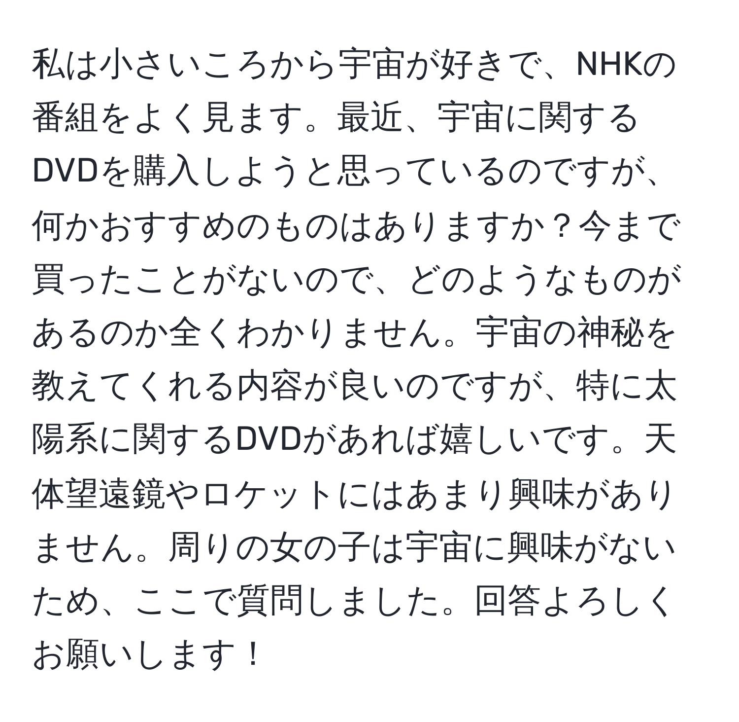 私は小さいころから宇宙が好きで、NHKの番組をよく見ます。最近、宇宙に関するDVDを購入しようと思っているのですが、何かおすすめのものはありますか？今まで買ったことがないので、どのようなものがあるのか全くわかりません。宇宙の神秘を教えてくれる内容が良いのですが、特に太陽系に関するDVDがあれば嬉しいです。天体望遠鏡やロケットにはあまり興味がありません。周りの女の子は宇宙に興味がないため、ここで質問しました。回答よろしくお願いします！