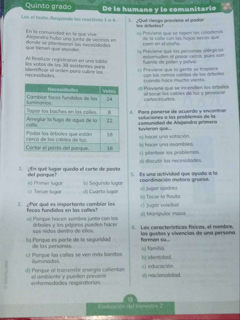 Quinto grado
De lo humano y lo comunitario
Lee el texto. Responde los reactivos 1 a 4. 3. ¿Qué riesgo previene el podar
los árboles?
En la comunidad en la que vive
a) Previene que se tapen las coladeras
Alejandra hubo una junta de vecinos en de la calle con las hojas secas que
donde se plantearon las necesidades caen en el otoño.
que tienen que atender.
b) Previene que las personas alérgicas
estornuden al pasar cerca, pues son
Al finalizar registraron en una tabla fuente de polen y polvo.
los votos de los 38 asistentes para
identificar el orden para cubrir las
c) Previene que la gente se tropiece
necesidades. con las ramas caídas de los árboles
cuando hace mucho viento.
d) Previene que se incendien los árboles
al tocar los cables de luz y provocar
cortocircuitos.
4. Para ponerse de acuerdo y encontrar
soluciones a los problemas de la
comunidad de Alejandra primero
tuvieron que...
a) hacer una votación.
b) hacer una asamblea.
c) plantear los problemas.
d) discutir las necesidades.
1 ¿En qué lugar queda el corte de pasto
del parque? 5. Es una actividad que ayuda a la
a) Primer lugar b) Segundo lugar coordinación motora gruesa.
c) Tercer lugar d) Cuarto lugar a) Jugar ajedrez
b) Tocar la flauta
2.¿Por qué es importante cambiar los c) Jugar voleibol
focos fundidos en las calles?
a) Porque hacen sombra junto con los d) Manipular masa
árboles y los pájaros pueden hacer
sus nidos dentro de ellos. 6. Las características físicas, el nombre,
los gustos y vivencias de una persona
b) Porque es parte de la seguridad forman su...
de las personas. a) familia.
c) Porque las calles se ven más bonitas b) identidad.
iluminadas.
d) Porque al transmitir energía calientan c) educación.
el ambiente y pueden prevenir d) nacionalidad.
enfermedades respiratorias.
c
Evaluación del trimestre 2