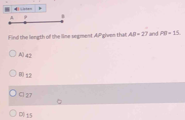 Listen
A P
B
Find the length of the line segment APgiven that AB=27 and PB=15.
A) 42
B) 12
C) 27
D) 15