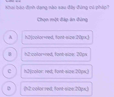 Khai báo định dạng nào sau đây đúng cú pháp?
Chọn một đáp án đứng
A h2color=red, font-size: 20px.
B h2:color=red, font-size: 20px
C h2color: red; font-size: 20px;
D h2:color:red; font-size: 20px;