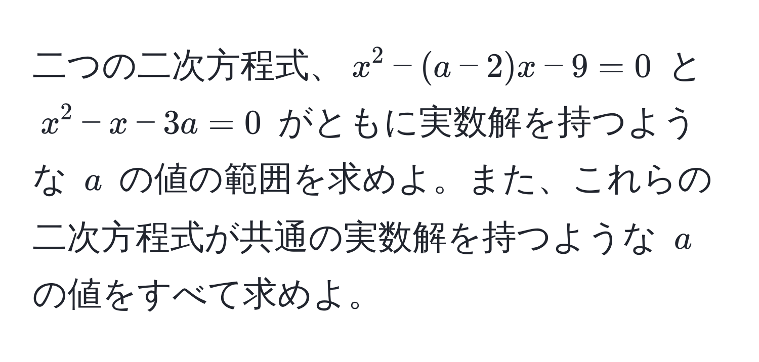 二つの二次方程式、$x^2 - (a - 2)x - 9 = 0$ と $x^2 - x - 3a = 0$ がともに実数解を持つような $a$ の値の範囲を求めよ。また、これらの二次方程式が共通の実数解を持つような $a$ の値をすべて求めよ。