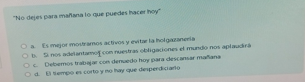 "No dejes para mañana lo que puedes hacer hoy"
a. Es mejor mostrarnos activos y evitar la holgazanería
b. Si nos adelantamo? con nuestras obligaciones el mundo nos aplaudirá
c. Debemos trabajar con denuedo hoy para descansar mañana
d. El tiempo es corto y no hay que desperdiciarlo