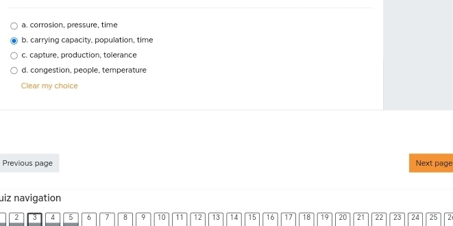 a. corrosion, pressure, time
b. carrying capacity, population, time
c. capture, production, tolerance
d. congestion, people, temperature
Clear my choice
Previous page Next page
uiz navigation
2 3 4 5 6 7 8 9 10 11 12 13 14 15 16 17 18 19 20 21 22 23 24 25 2