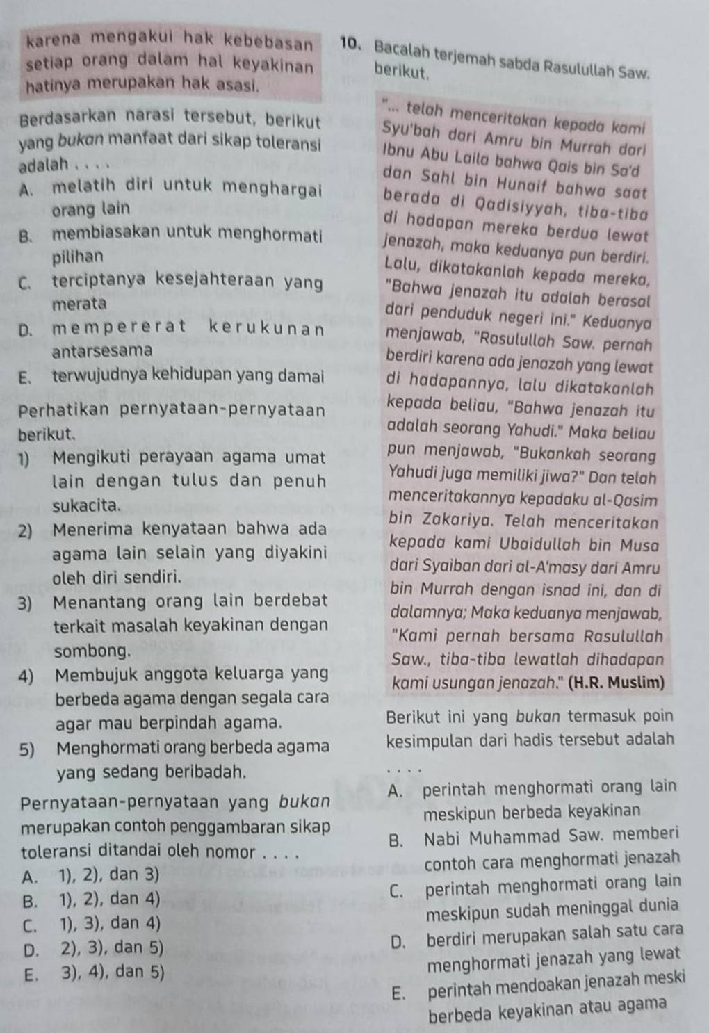 karena mengakui hak kebebasan 10、 Bacalah terjemah sabda Rasulullah Saw.
setiap orang dalam hal keyakinan berikut.
hatinya merupakan hak asasi.
"... telah menceritakan kepada kami
Berdasarkan narasi tersebut, berikut Syu'bah dari Amru bin Murrah dari
yang bukøn manfaat dari sikap toleransi Ibnu Abu Laila bahwa Qais bin Sa'd
adalah . . . .
dan Sahl bin Hunaif bahwa sat
A. melatih diri untuk menghargai berada di Qadisiyyah, tiba-tiba
orang lain
di hadapan mereka berdua lewat
B. membiasakan untuk menghormati jenazah, maka keduanya pun berdiri.
pilihan
Lalu, dikatakanlah kepada mereka,
C. terciptanya kesejahteraan yang "Bahwa jenazah itu adalah berasal
merata
dari penduduk negeri ini." Keduanya
D. m e m p e r e r a t k e r uk u n a n menjawab, "Rasulullah Saw. pernah
antarsesama
berdiri karena ada jenazah yang lewat
E. terwujudnya kehidupan yang damai di hadapannya, lalu dikatakanlah
Perhatikan pernyataan-pernyataan
kepada beliau, "Bahwa jenazah itu
adalah seorang Yahudi." Maka beliau
berikut. pun menjawab, "Bukankah seorang
1) Mengikuti perayaan agama umat
Yahudi juga memiliki jiwa?" Dan telah
lain dengan tulus dan penuh menceritakannya kepadaku al-Qasim
sukacita. bin Zakariya. Telah menceritakan
2) Menerima kenyataan bahwa ada
kepada kami Ubaidullah bin Musa
agama lain selain yang diyakini dari Syaiban dari al-A'masy dari Amru
oleh diri sendiri.
bin Murrah dengan isnad ini, dan di
3) Menantang orang lain berdebat dalamnya; Maka keduanya menjawab,
terkait masalah keyakinan dengan "Kami pernah bersama Rasulullah
sombong. Saw., tiba-tiba lewatlah dihadapan
4) Membujuk anggota keluarga yang kami usungan jenazah." (H.R. Muslim)
berbeda agama dengan segala cara
agar mau berpindah agama. Berikut ini yang bukan termasuk poin
5) Menghormati orang berbeda agama kesimpulan dari hadis tersebut adalah
yang sedang beribadah.
Pernyataan-pernyataan yang bukɑn A. perintah menghormati orang lain
merupakan contoh penggambaran sikap meskipun berbeda keyakinan
toleransi ditandai oleh nomor . . . . B. Nabi Muhammad Saw. memberi
A. 1), 2), dan 3) contoh cara menghormati jenazah
B. 1), 2), dan 4) C. perintah menghormati orang lain
meskipun sudah meninggal dunia
C. 1), 3), dan 4)
D. 2), 3), dan 5)
D. berdiri merupakan salah satu cara
E. 3), 4), dan 5)
menghormati jenazah yang lewat
E. perintah mendoakan jenazah meski
berbeda keyakinan atau agama