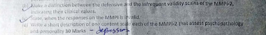 Make a distinction between the defensive and the infrequent validity scales of the MMPI-2, 
indicating their clinical values. 
State, when the responses on the MMPI is invalid. 
a) Write a short description of one content scale each of the MMPI-2 that assess psychopathology 
and personality 30 Marks
