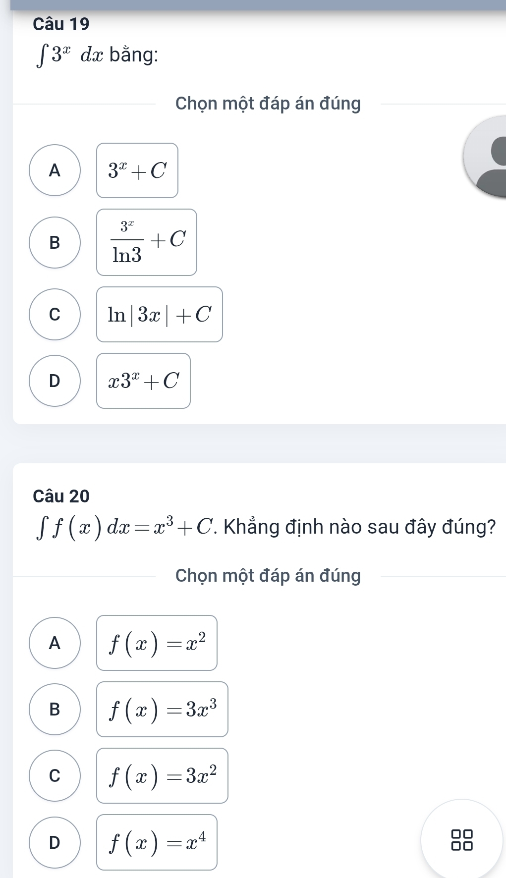 ∈t 3^xdx bằng:
Chọn một đáp án đúng
A 3^x+C
B  3^x/ln 3 +C
C ln |3x|+C
D x3^x+C
Câu 20
∈t f(x)dx=x^3+C *. Khẳng định nào sau đây đúng?
Chọn một đáp án đúng
A f(x)=x^2
B f(x)=3x^3
C f(x)=3x^2
D f(x)=x^4