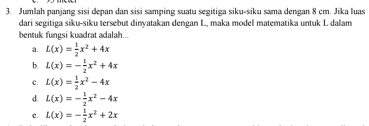 Jumlah panjang sisi depan dan sisi samping suatu segitiga siku-siku sama dengan 8 cm. Jika luas
dari segitiga siku-siku tersebut dinyatakan dengan L, maka model matematika untuk L dalam
bentuk fungsi kuadrat adalah...
a. L(x)= 1/2 x^2+4x
b. L(x)=- 1/2 x^2+4x
c. L(x)= 1/2 x^2-4x
d. L(x)=- 1/2 x^2-4x
e. L(x)=- 1/2 x^2+2x