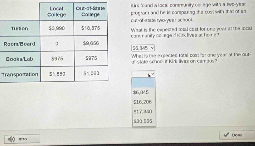 Kirk found a local community college with a two-year
program and he is comparing the cost with that of an
out-of-state two-year school.
What is the expected total cost for one year at the local
community college if Kirk lives at home?
R
$6,845
What is the expected total cost for one year at the out-
of-state school if Kirk lives on campus?
T
$6,845
$16,206
$17,340
$30,566
Done
Intro