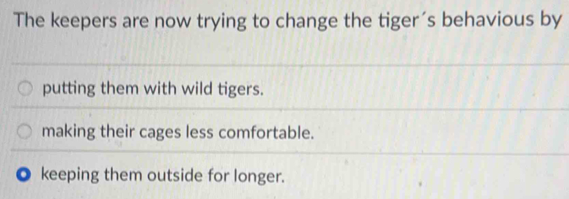 The keepers are now trying to change the tiger´s behavious by
putting them with wild tigers.
making their cages less comfortable.
keeping them outside for longer.