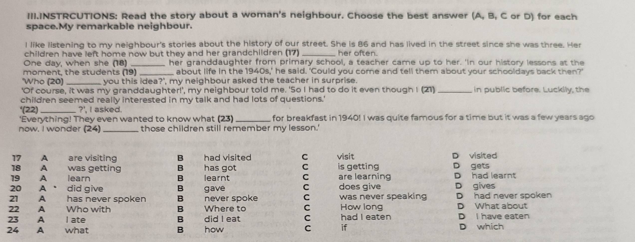 III.INSTRCUTIONS: Read the story about a woman's neighbour. Choose the best answer (A, B, C or D) for each
space.My remarkable neighbour.
I like listening to my neighbour's stories about the history of our street. She is 86 and has lived in the street since she was three. Her
children have left home now but they and her grandchildren (17) _her often.
One day, when she (18) _her granddaughter from primary school, a teacher came up to her. 'In our history lessons at the
moment, the students (19) _about life in the 1940s,’ he said. ‘Could you come and tell them about your schooldays back then?'
'Who (20) _you this idea?', my neighbour asked the teacher in surprise.
‘Of course, it was my granddaughter!’, , my neighbour told me. 'So I had to do it even though I (21) _in public before. Luckily, the
children seemed really interested in my talk and had lots of questions.'
^4(22) _?', I asked.
'Everything! They even wanted to know what (23) for breakfast in 1940! I was quite famous for a time but it was a few years ago
now. I wonder (24)_ those children still remember my lesson.'
17 A are visiting B had visited C visit D visited
18 A was getting B has got C is getting D gets
19 A learn B learnt C are learning D had learnt
20 A did give B gave C does give D gives
21 A has never spoken B never spoke C was never speaking D had never spoken
22 A Who with B Where to C How long D What about
23 A l ate B did I eat C had I eaten D I have eaten
C if
24 A what B how D which