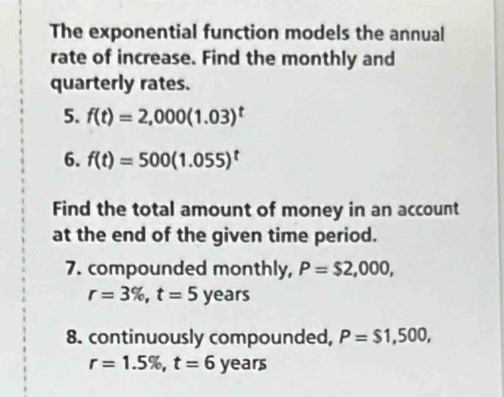 The exponential function models the annual 
rate of increase. Find the monthly and 
quarterly rates. 
5. f(t)=2,000(1.03)^t
6. f(t)=500(1.055)^t
Find the total amount of money in an account 
at the end of the given time period. 
7. compounded monthly, P=$2,000,
r=3% , t=5years
8. continuously compounded, P=$1,500,
r=1.5% , t=6years