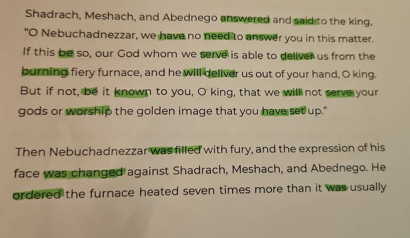 Shadrach, Meshach, and Abednego answered and said to the king, 
“O Nebuchadnezzar, we have no need to answer you in this matter. 
If this be so, our God whom we serve is able to deliver us from the 
burning fiery furnace, and he will deliver us out of your hand, O king. 
But if not, be it known to you, O king, that we will not serve your 
gods or worship the golden image that you have set up." 
Then Nebuchadnezzar was filled with fury, and the expression of his 
face was changed against Shadrach, Meshach, and Abednego. He 
ordered the furnace heated seven times more than it was usually