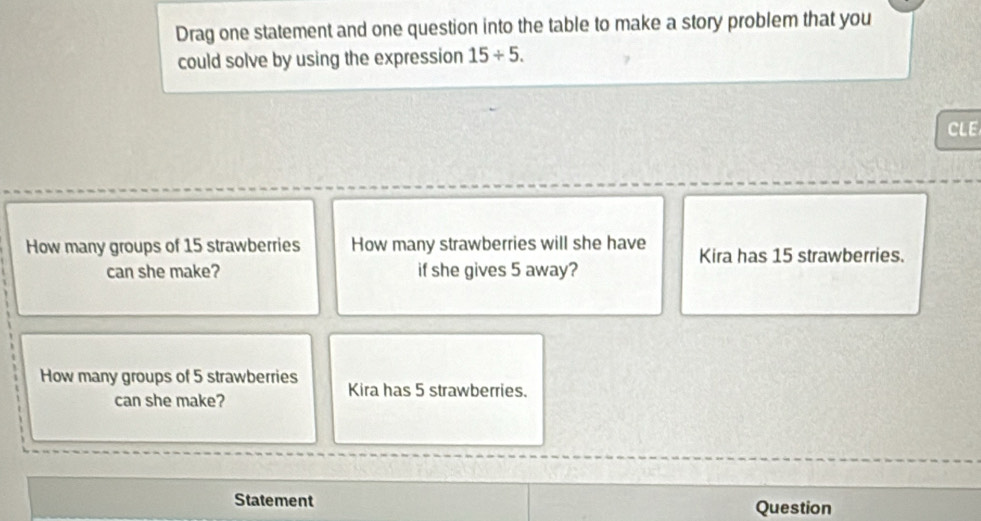 Drag one statement and one question into the table to make a story problem that you 
could solve by using the expression 15/ 5. 
CLE 
How many groups of 15 strawberries How many strawberries will she have Kira has 15 strawberries. 
can she make? if she gives 5 away? 
How many groups of 5 strawberries Kira has 5 strawberries. 
can she make? 
Statement Question