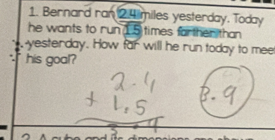 Bernard ran 2.4 miles yesterday. Today 
he wants to run 15 times farther than 
P yesterday. How far will he run today to mee 
his goal?