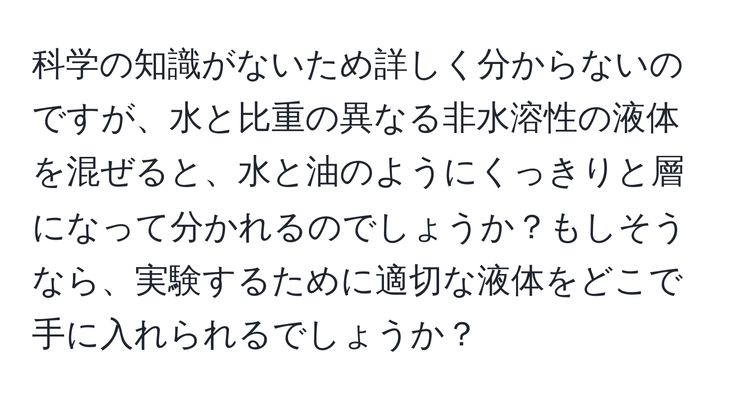 科学の知識がないため詳しく分からないのですが、水と比重の異なる非水溶性の液体を混ぜると、水と油のようにくっきりと層になって分かれるのでしょうか？もしそうなら、実験するために適切な液体をどこで手に入れられるでしょうか？