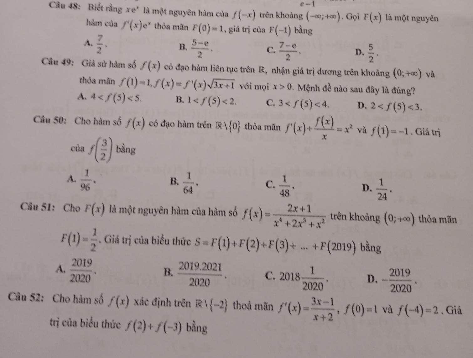 e-1
Câầu 48: Biết rằng xe* là một nguyên hàm của f(-x) trên khoảng (-∈fty ;+∈fty ). Gọi F(x) là một nguyên
hàm của f'(x)e^x thỏa mãn F(0)=1 , giá trị của F(-1) bàng
A.  7/2 .
B.  (5-e)/2 .
C.  (7-e)/2 .  5/2 .
D.
Câu 49: Giả sử hàm số f(x) có đạo hàm liên tục trên R, nhận giá trị dương trên khoảng (0;+∈fty ) và
thỏa mãn f(1)=1,f(x)=f'(x)sqrt(3x+1) với mọi x>0.  Mệnh đề nào sau đây là đúng?
A. 4 <5. B. 1 <2. C. 3 <4. D. 2 <3.
Câu 50: Cho hàm số f(x) có đạo hàm trên R| 0 thỏa mãn f'(x)+ f(x)/x =x^2 và f(1)=-1. Giá trị
của f( 3/2 ) bàng
A.  1/96 .
B.  1/64 .
C.  1/48 .
D.  1/24 .
Câu 51: Cho F(x) là một nguyên hàm của hàm số f(x)= (2x+1)/x^4+2x^3+x^2  trên khoảng (0;+∈fty ) thỏa mãn
F(1)= 1/2 . Giá trị của biểu thức S=F(1)+F(2)+F(3)+...+F(2019) bằng
A.  2019/2020 .
B.  (2019.2021)/2020 .
C. 2018 1/2020 .
D. - 2019/2020 .
Câu 52: Cho hàm số f(x) xác định trên R| -2 thoả mãn f'(x)= (3x-1)/x+2 ,f(0)=1 và f(-4)=2. Giá
trị của biểu thức f(2)+f(-3) bằng