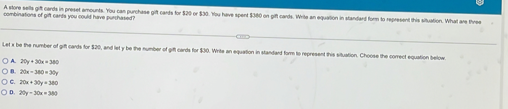 combinations of gift cards you could have purchased? A store sells gift cards in preset amounts. You can purchase gift cards for $20 or $30. You have spent $380 on gift cards. Write an equation in standard form to represent this situation. What are three
Let x be the number of gift cards for $20, and let y be the number of gift cards for $30. Write an equation in standard form to represent this situation. Choose the correct equation below.
A. 20y+30x=380
B. 20x-380=30y
C. 20x+30y=380
D. 20y-30x=380