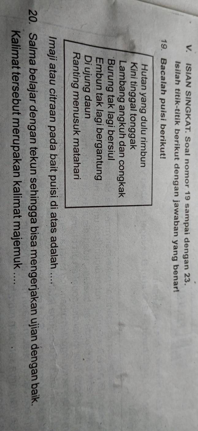 ISIAN SINGKAT. Soal nomor 19 sampai dengan 23. 
Isilah titik-titik berikut dengan jawaban yang benar! 
19. Bacalah puisi berikut! 
Hutan yang dulu rimbun 
Kini tinggal tonggak 
Lambang angkuh dan congkak 
*Burung tak lagi bersiul 
Embun tak lagi bergantung 
Di ujung daun 
Ranting menusuk matahari 
Imaji atau citraan pada bait puisi di atas adalah .... 
20. Salma belajar dengan tekun sehingga bisa mengerjakan ujian dengan baik. 
Kalimat tersebut merupakan kalimat majemuk ....