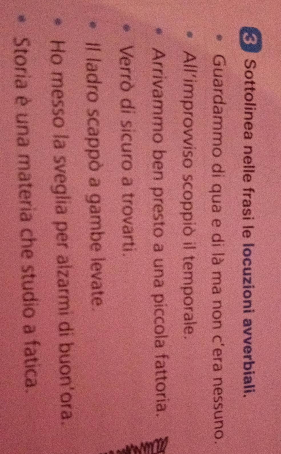 Sottolinea nelle frasi le locuzioni avverbiali. 
Guardammo di qua e di là ma non c'era nessuno. 
All’improvviso scoppiò il temporale. 
Arrivammo ben presto a una piccola fattoria. 
Verrò di sicuro a trovarti. 
Il ladro scappò a gambe levate. 
Ho messo la sveglia per alzarmi di buon'ora. 
Storia è una materia che studio a fatica.