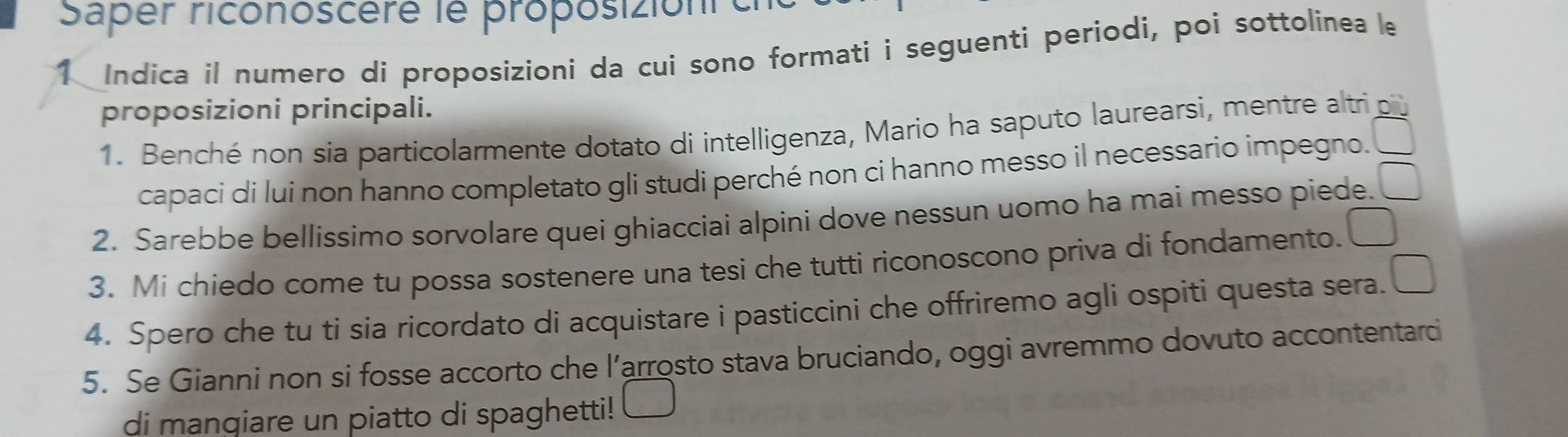 Saper riconoscère le proposizioni cha 
1 Indica il numero di proposizioni da cui sono formati i seguenti periodi, poi sottolinea le 
proposizioni principali. 
1. Benché non sia particolarmente dotato di intelligenza, Mario ha saputo laurearsi, mentre altri qù 
capaci di lui non hanno completato gli studi perché non ci hanno messo il necessario impegno. □ 
2. Sarebbe bellissimo sorvolare quei ghiacciai alpini dove nessun uomo ha mai messo piede. □ 
3. Mi chiedo come tu possa sostenere una tesi che tutti riconoscono priva di fondamento. □ 
4. Spero che tu ti sia ricordato di acquistare i pasticcini che offriremo agli ospiti questa sera. □ 
5. Se Gianni non si fosse accorto che l’arrosto stava bruciando, oggi avremmo dovuto accontentarci 
di mangiare un piatto di spaghetti! □