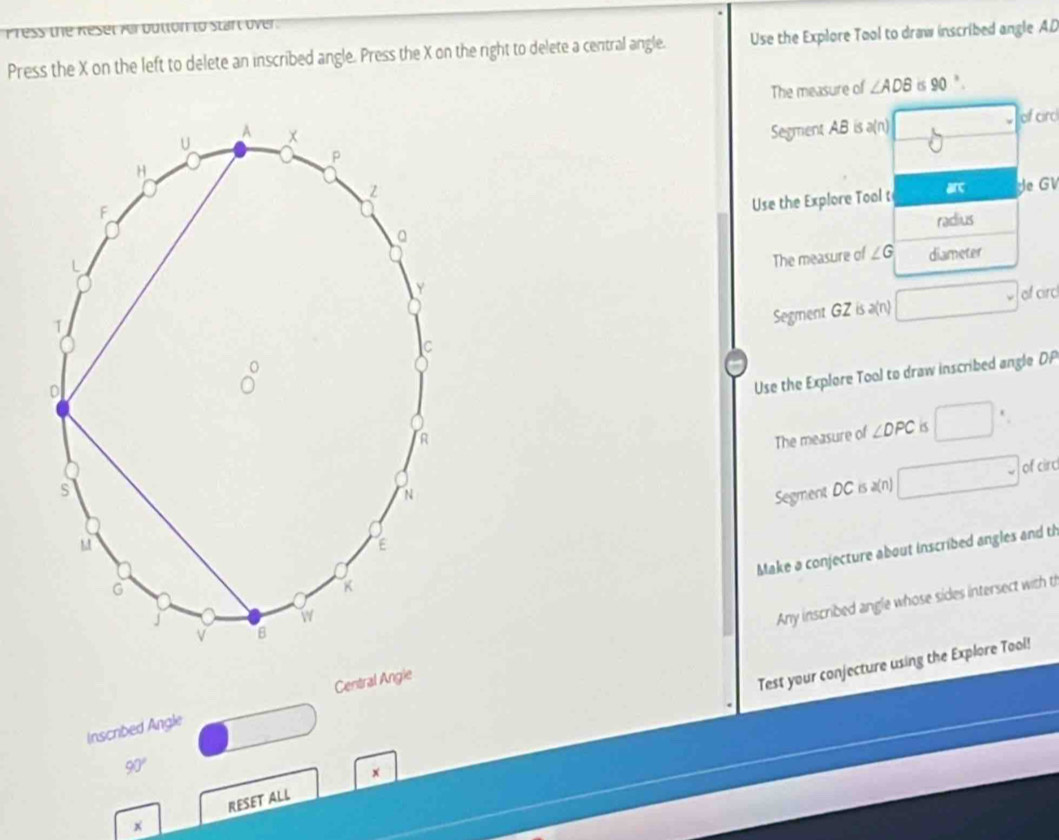Press the Keset ver button to staft over .
Press the X on the left to delete an inscribed angle. Press the X on the right to delete a central angle. Use the Explore Tool to draw inscribed angle AD
The measure of ∠ ADB 6 90°.
Segment AB is a(n) of cird
Use the Explore Tool t
de GV
radius
The measure of ∠ G diameter
Segment GZ is a(n) □ of cird
Use the Explore Tool to draw inscribed angle DP
The measure of ∠ DPC is □
Segment DC is a(n) □ of circ
Make a conjecture about inscribed angles and ti
Any inscribed angle whose sides intersect with t
Central Angie
Test your conjecture using the Explore Tool!
Inscribed Angle
□
90°
x
x RESET ALL