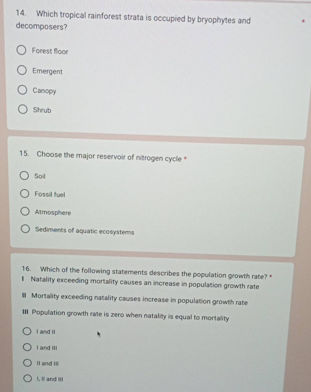 Which tropical rainforest strata is occupied by bryophytes and
decomposers?
Forest floor
Emergent
Canopy
Shrub
15. Choose the major reservoir of nitrogen cycle *
Soil
Fossil fuel
Atmosphere
Sediments of aquatic ecosystems
16. Which of the following statements describes the population growth rate? *
1 Natality exceeding mortality causes an increase in population growth rate
I Mortality exceeding natality causes increase in population growth rate
III Population growth rate is zero when natality is equal to mortality
I and II
I and III
II and III
I, II and III