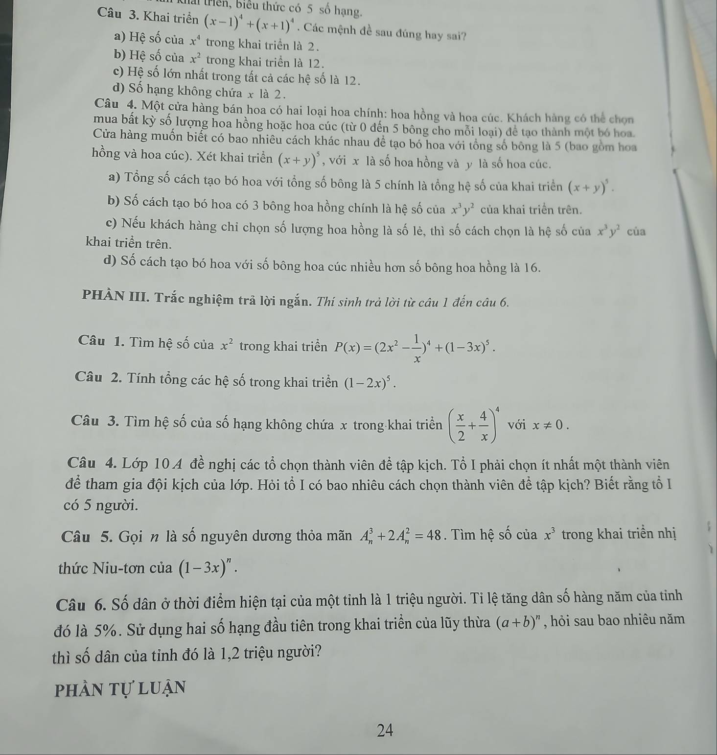 Kiải riên, biểu thức có 5 số hạng.
Câu 3. Khai triển (x-1)^4+(x+1)^4. Các mệnh đề sau đúng hay sai?
a) Hệ số của x^4 trong khai triển là 2.
b) Hệ số của x^2 trong khai triển là 12.
c) Hệ số lớn nhất trong tất cả các hệ số là 12.
d) Số hạng không chứa x là 2.
Câu 4. Một cửa hàng bán hoa có hai loại hoa chính: hoa hồng và hoa cúc. Khách hàng có thể chọn
mua bất kỳ số lượng hoa hồng hoặc hoa cúc (từ 0 đến 5 bông cho mỗi loại) để tạo thành một bó hoa.
Cửa hàng muốn biết có bao nhiêu cách khác nhau để tạo bó hoa với tổng số bông là 5 (bao gồm hoa
hồng và hoa cúc). Xét khai triển (x+y)^5 , với x là số hoa hồng và y là số hoa cúc.
a) Tổng số cách tạo bó hoa với tổng số bông là 5 chính là tổng hệ số của khai triển (x+y)^5.
b) Số cách tạo bó hoa có 3 bông hoa hồng chính là hệ số của x^3y^2 của khai triển trên.
c) Nếu khách hàng chi chọn số lượng hoa hồng là số lẻ, thì số cách chọn là hệ số của x^3y^2 cùa
khai triển trên.
d) Số cách tạo bó hoa với số bông hoa cúc nhiều hơn số bông hoa hồng là 16.
PHÀN III. Trắc nghiệm trả lời ngắn. Thí sinh trả lời từ câu 1 đến câu 6.
Câu 1. Tìm hệ số của x^2 trong khai triển P(x)=(2x^2- 1/x )^4+(1-3x)^5.
Câu 2. Tính tổng các hệ số trong khai triển (1-2x)^5.
Câu 3. Tìm hệ số của số hạng không chứa x trong-khai triền ( x/2 + 4/x )^4 với x!= 0.
Câu 4. Lớp 10 A đề nghị các tổ chọn thành viên để tập kịch. Tổ I phải chọn ít nhất một thành viên
để tham gia đội kịch của lớp. Hỏi tổ I có bao nhiêu cách chọn thành viên để tập kịch? Biết rằng tổ I
có 5 người.
Câu 5. Gọi n là số nguyên dương thỏa mãn A_n^(3+2A_n^2=48. Tìm hệ số của x^3) trong khai triển nhị
thức Niu-tơn của (1-3x)^n.
Câu 6. Số dân ở thời điểm hiện tại của một tỉnh là 1 triệu người. Tỉ lệ tăng dân số hàng năm của tỉnh
đó là 5%. Sử dụng hai số hạng đầu tiên trong khai triển của lũy thừa (a+b)^n , hỏi sau bao nhiêu năm
thì số dân của tỉnh đó là 1,2 triệu người?
phần tự luận
24