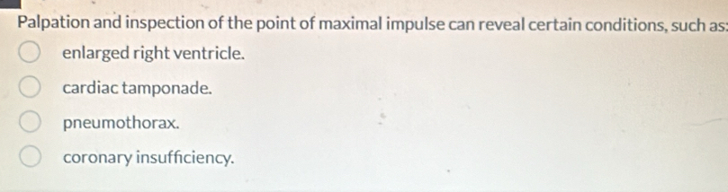 Palpation and inspection of the point of maximal impulse can reveal certain conditions, such as
enlarged right ventricle.
cardiac tamponade.
pneumothorax.
coronary insufficiency.