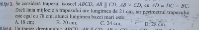 Se considerã trapezul isoscel ABCD, ABparallel CD, AB>CD , cu AD=DCequiv BC. 
Dacă linia mijlocie a trapezului are lungimea de 21 cm, iar perimetrul trapezului
este egal cu 78 cm, atunci lungimea bazei mari este:
A. 18 cm; B. 20 cm; C. 24 cm; D. 28 cm.
85m1 4. Un tranez drentunghic 4 B C D