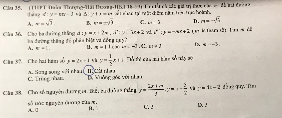 (THPT Đoàn Thượng-Hãi Dương-HKI 18-19) Tìm tất cả các giá trị thực của m để hai đường
thắng d:y=mx-3 và △ :y+x=m cắt nhau tại một điểm nằm trên trục hoành.
A. m=sqrt(3). B. m=± sqrt(3). C. m=3. D. m=-sqrt(3). 
Câu 36. Cho ba đường thắng d : y=x+2m, d':y=3x+2 và d'':y=-mx+2 ( m là tham số). Tìm m đề
ba đường thẳng đó phân biệt và đồng quy?
A. m=1. B. m=1 hoặc m=-3. C. m!= 3.
D. m=-3. 
Câu 37. Cho hai hàm số y=2x+1 và y= 1/2 x+1. Đồ thị của hai hàm số này sẽ
A. Song song với nhau! B. Cắt nhau.
C. Trùng nhau. D. Vuông góc với nhau.
Câu 38. Cho số nguyên dương m. Biết ba đường thắng y= (2x+m)/3 , y=x+ 5/2  và y=4x-2 đồng quy. Tìm
số ước nguyên dương của m. D. 3
A. 0 B. 1 C. 2