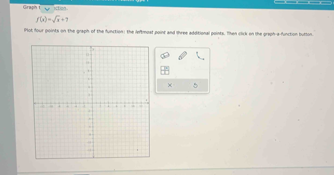 Graph t action.
f(x)=sqrt(x)+7
Plot four points on the graph of the function: the leftmost point and three additional points. Then click on the graph-a-function button. 
×