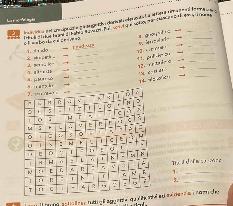 La morfologia 
3 Individua nel crucipuzzle gli aggettivi derivati elencati. Le lettere rimanenti formeranno 
i titoli di due brani di Fabio Rovazzi. Poi, scrìvi qui sotto, per ciascuno di essí, il nome 
8. geografico 
_ 
9. ferroviario 
o il verbo da cui derivano. 
timidezza 
_ 
1. timido 
10. cremoso 
_ 
2. simpatico 
11. poliziesco__ 
3. semplice 
12. mattiniero 
_ 
4. altruista 
_ 
13. costiero 
_ 
5. pauroso 
14. filosofico 
_ 
Titoli delle canzoni: 
1. 
2._ 
ngi il brano, sottolinea tutti gli aggettivi quali ed evidenzia i nomi che 
rticoli