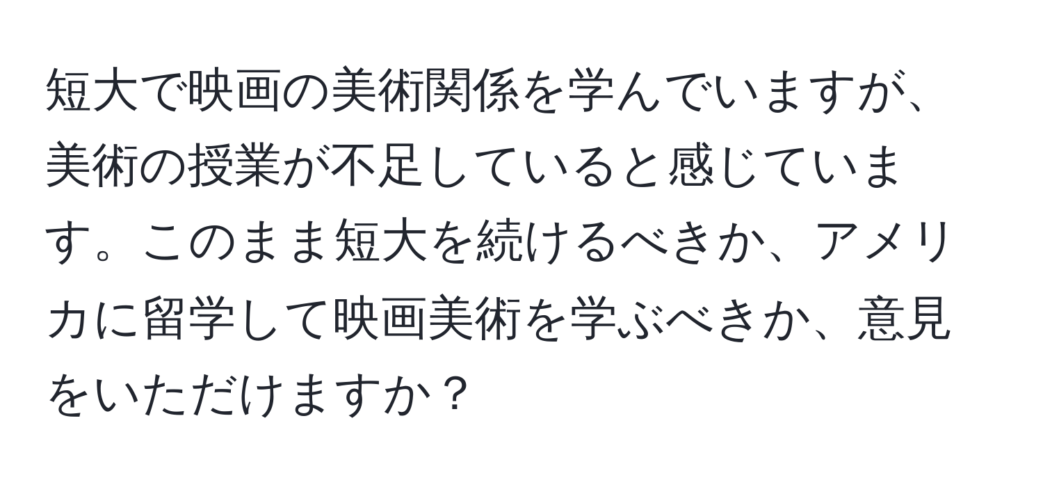 短大で映画の美術関係を学んでいますが、美術の授業が不足していると感じています。このまま短大を続けるべきか、アメリカに留学して映画美術を学ぶべきか、意見をいただけますか？