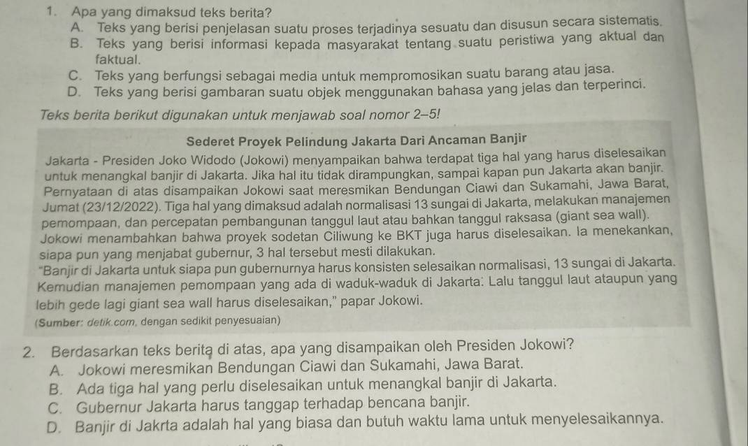 Apa yang dimaksud teks berita?
A. Teks yang berisi penjelasan suatu proses terjadinya sesuatu dan disusun secara sistematis.
B. Teks yang berisi informasi kepada masyarakat tentang suatu peristiwa yang aktual dan
faktual.
C. Teks yang berfungsi sebagai media untuk mempromosikan suatu barang atau jasa.
D. Teks yang berisi gambaran suatu objek menggunakan bahasa yang jelas dan terperinci.
Teks berita berikut digunakan untuk menjawab soal nomor 2-5!
Sederet Proyek Pelindung Jakarta Dari Ancaman Banjir
Jakarta - Presiden Joko Widodo (Jokowi) menyampaikan bahwa terdapat tiga hal yang harus diselesaikan
untuk menangkal banjir di Jakarta. Jika hal itu tidak dirampungkan, sampai kapan pun Jakarta akan banjir.
Pernyataan di atas disampaikan Jokowi saat meresmikan Bendungan Ciawi dan Sukamahi, Jawa Barat,
Jumat (23/12/2022). Tiga hal yang dimaksud adalah normalisasi 13 sungai di Jakarta, melakukan manajemen
pemompaan, dan percepatan pembangunan tanggul laut atau bahkan tanggul raksasa (giant sea wall).
Jokowi menambahkan bahwa proyek sodetan Ciliwung ke BKT juga harus diselesaikan. Ia menekankan,
siapa pun yang menjabat gubernur, 3 hal tersebut mesti dilakukan.
“Banjir di Jakarta untuk siapa pun gubernurnya harus konsisten selesaikan normalisasi, 13 sungai di Jakarta.
Kemudian manajemen pemompaan yang ada di waduk-waduk di Jakarta: Lalu tanggul laut ataupun yang
lebih gede lagi giant sea wall harus diselesaikan,” papar Jokowi.
(Sumber: detik.com, dengan sedikit penyesuaian)
2. Berdasarkan teks berita di atas, apa yang disampaikan oleh Presiden Jokowi?
A. Jokowi meresmikan Bendungan Ciawi dan Sukamahi, Jawa Barat.
B. Ada tiga hal yang perlu diselesaikan untuk menangkal banjir di Jakarta.
C. Gubernur Jakarta harus tanggap terhadap bencana banjir.
D. Banjir di Jakrta adalah hal yang biasa dan butuh waktu lama untuk menyelesaikannya.