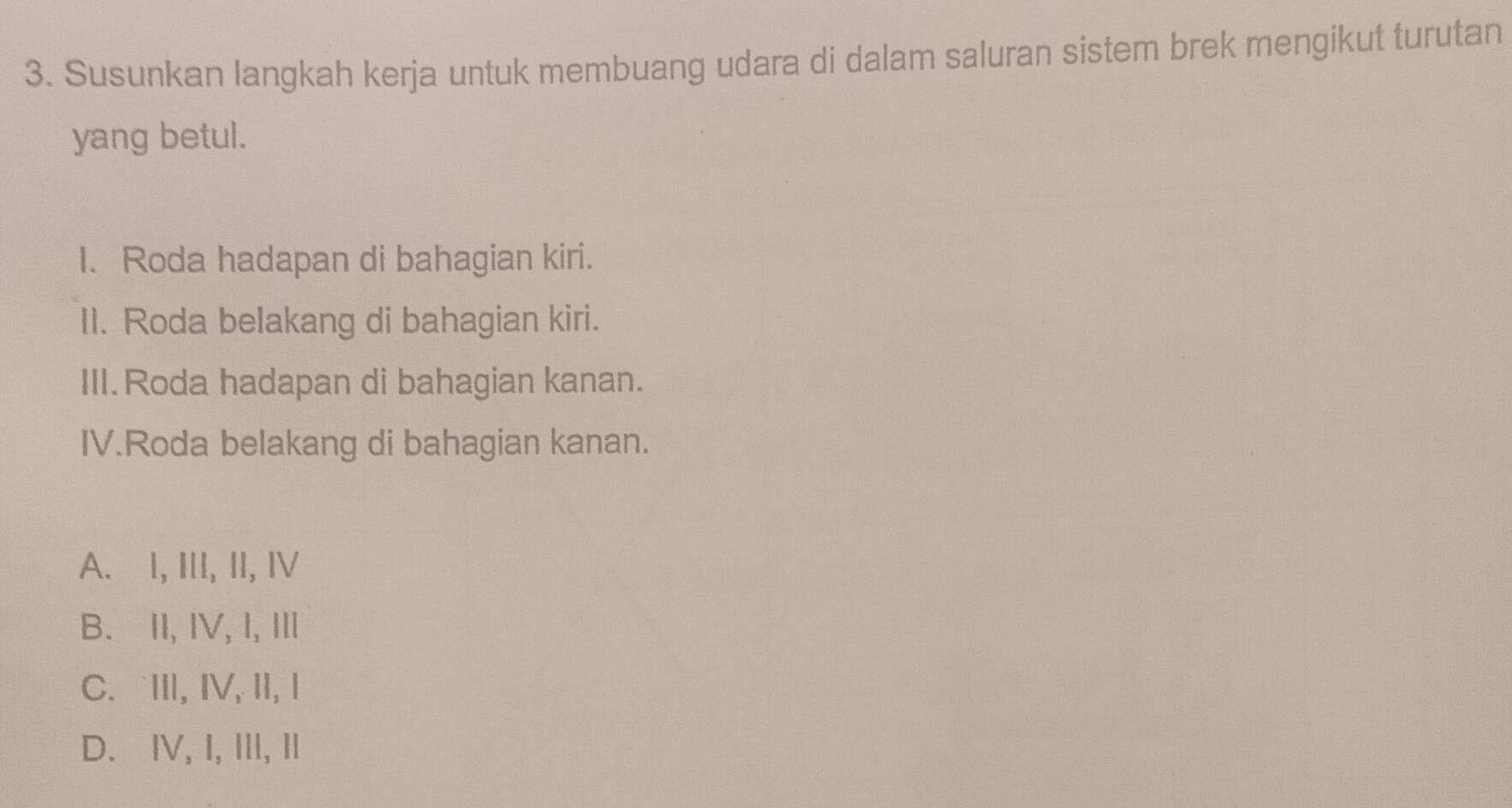 Susunkan langkah kerja untuk membuang udara di dalam saluran sistem brek mengikut turutan
yang betul.
I. Roda hadapan di bahagian kiri.
II. Roda belakang di bahagian kiri.
III.Roda hadapan di bahagian kanan.
IV.Roda belakang di bahagian kanan.
A. l, III, II, I
B. II, IV, I, I
C. ⅢII, IV, II, Ⅰ
D. IV, I, III, I