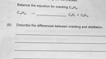 Balance the equation for cracking C_10H_14
_ C_10H_21to
C_2H_4+C_2H_10
(b) Describe the differences between cracking and distillation. 
_ 
_ 
_