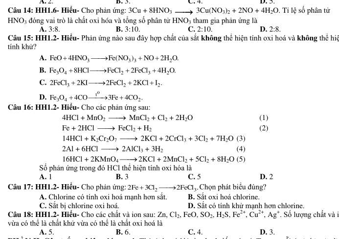 A. 2. B. 5. C. 4. D. 5.
Câu 14: HH1.6- Hiểu- Cho phản ứng: 3Cu+8HNO_3to 3Cu(NO_3)_2+2NO+4H_2O. Tỉ lệ số phân tử
HNO_3 đóng vai trò là chất oxi hóa và tổng số phân tử HNO_3 tham gia phản ứng là
A. 3:8. B. 3:10. C. 2:10. D. 2:8.
Câu 15: HH1.2- Hiểu- Phản ứng nào sau đây hợp chất của sắt không thể hiện tính oxi hoá và không thể hiệ
tính khử?
A. FeO+4HNO_3to Fe(NO_3)_3+NO+2H_2O.
B. Fe_3O_4+8HClto FeCl_2+2FeCl_3+4H_2O.
C. 2FeCl_3+2KIto 2FeCl_2+2KCl+I_2.
D. Fe_3O_4+4COxrightarrow t^03Fe+4CO_2.
Câu 16: HH1.2- Hiểu- Cho các phản ứng sau:
4HCl+MnO_2to MnCl_2+Cl_2+2H_2O (1)
Fe+2HClto FeCl_2+H_2 (2)
14HCl+K_2Cr_2O_7to 2KCl+2CrCl_3+3Cl_2+7H_2O(3)
2Al+6HClto 2AlCl_3+3H_2 (4)
16HCl+2KMnO_4to 2KCl+2MnCl_2+5Cl_2+8H_2O(5)
Số phản ứng trong đó HCl thể hiện tính oxi hóa là
A. 1 B. 3 C. 5 D. 2
Câu 17: HH1.2- Hiểu- Cho phản ứng: 2Fe+3Cl_2to 2FeCl_3 Chọn phát biểu đúng?
A. Chlorine có tính oxi hoá mạnh hơn sắt. B. Sắt oxi hoá chlorine.
C. Sắt bị chlorine oxi hoá. D. Sắt có tính khử mạnh hơn chlorine.
Câu 18: HH1.2- Hiểu- Cho các chất và ion sau: Zn,Cl_2,FeO,SO_2,H_2S,Fe^(2+),Cu^(2+),Ag^+ Số lượng chất và i
vừa có thể là chất khử vừa có thể là chất oxi hoá là
A. 5. B. 6. C. 4. D. 3.