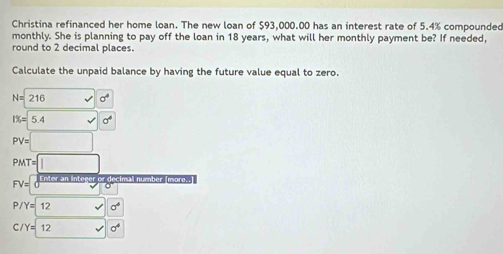 Christina refinanced her home loan. The new loan of $93,000.00 has an interest rate of 5.4% compounded 
monthly. She is planning to pay off the loan in 18 years, what will her monthly payment be? If needed, 
round to 2 decimal places. 
Calculate the unpaid balance by having the future value equal to zero.
N=216
0^4
1% =5.4 □  sigma^4
PV=□
PMT=□
FV=0^(frac Enterar) n integer or decimal number [more.
P/Y=12 sqrt() sigma^6
C /Y=12 sqrt() sigma^4