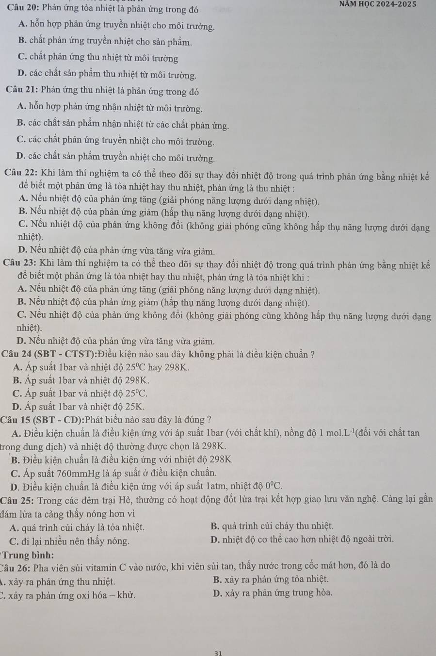 Phản ứng tỏa nhiệt là phản ứng trong đó NÂM HQC 2024-2025
A. hỗn hợp phản ứng truyền nhiệt cho môi trường.
B. chất phản ứng truyền nhiệt cho sản phẩm.
C. chất phản ứng thu nhiệt từ môi trường
D. các chất sản phẩm thu nhiệt từ môi trường.
Câu 21: Phản ứng thu nhiệt là phản ứng trong đó
A. hỗn hợp phản ứng nhận nhiệt từ môi trường.
B. các chất sản phẩm nhận nhiệt từ các chất phản ứng.
C. các chất phản ứng truyền nhiệt cho môi trường.
D. các chất sản phẩm truyền nhiệt cho môi trường.
Câu 22: Khi làm thí nghiệm ta có thể theo dõi sự thay đổi nhiệt độ trong quá trình phản ứng bằng nhiệt kế
để biết một phản ứng là tỏa nhiệt hay thu nhiệt, phản ứng là thu nhiệt :
A. Nếu nhiệt độ của phản ứng tăng (giải phóng năng lượng dưới dạng nhiệt).
B. Nếu nhiệt độ của phản ứng giảm (hấp thụ năng lượng dưới dạng nhiệt).
C. Nếu nhiệt độ của phản ứng không đổi (không giải phóng cũng không hấp thụ năng lượng dưới dạng
nhiệt).
D. Nếu nhiệt độ của phản ứng vừa tăng vừa giảm.
Câu 23: Khi làm thí nghiệm ta có thể theo dõi sự thay đổi nhiệt độ trong quá trình phản ứng bằng nhiệt kế
để biết một phản ứng là tỏa nhiệt hay thu nhiệt, phản ứng là tỏa nhiệt khi :
A. Nếu nhiệt độ của phản ứng tăng (giải phóng năng lượng dưới dạng nhiệt).
B. Nếu nhiệt độ của phản ứng giảm (hấp thụ năng lượng dưới dạng nhiệt).
C. Nếu nhiệt độ của phản ứng không đổi (không giải phóng cũng không hấp thụ năng lượng dưới dạng
nhiệt).
D. Nếu nhiệt độ của phản ứng vừa tăng vừa giảm.
Câu 24 (SBT - CTST):Điều kiện nào sau đây không phải là điều kiện chuẩn ?
Á. Áp suất 1bar và nhiệt độ 25°C hay 298K.
B. Áp suất 1bar và nhiệt độ 298K.
C. Áp suất 1bar và nhiệt độ 25°C.
D. Áp suất 1bar và nhiệt độ 25K.
Câu 15 (SBT - CD):Phát biểu nào sau đây là đúng ?
A. Điều kiện chuẩn là điều kiện ứng với áp suất 1bar (với chất khí), nồng độ 1 mol. L^- ''(đ ố i  ới chất tan
trong dung dịch) và nhiệt độ thường được chọn là 298K.
B. Điều kiện chuẩn là điều kiện ứng với nhiệt độ 298K
C. Áp suất 760mmHg là áp suất ở điều kiện chuẩn.
D. Điều kiện chuẩn là điều kiện ứng với áp suất 1atm, nhiệt độ 0^0C.
Câu 25: Trong các đêm trại Hè, thường có hoạt động đốt lửa trại kết hợp giao lưu văn nghệ. Càng lại gần
đám lửa ta càng thấy nóng hơn vì
A. quá trình củi cháy là tỏa nhiệt. B. quá trình củi cháy thu nhiệt.
C. đi lại nhiều nên thấy nóng. D. nhiệt độ cơ thể cao hơn nhiệt độ ngoài trời.
*Trung bình:
Câu 26: Pha viên sủi vitamin C vào nước, khi viên sủi tan, thấy nước trong cốc mát hơn, đó là do
A. xảy ra phản ứng thu nhiệt. B. xảy ra phản ứng tỏa nhiệt.
C. xảy ra phản ứng oxi hóa - khử. D. xảy ra phản ứng trung hòa.
31