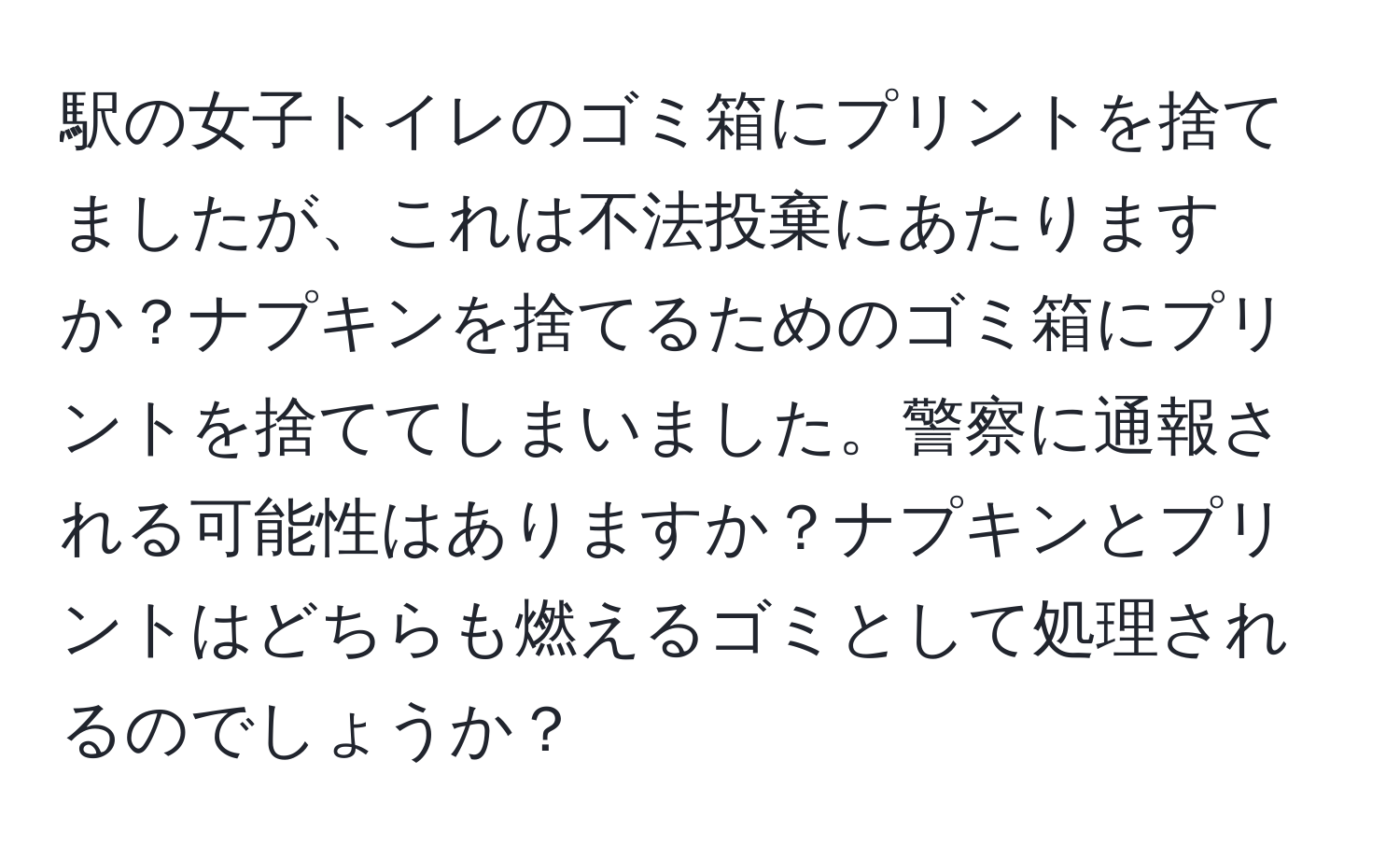 駅の女子トイレのゴミ箱にプリントを捨てましたが、これは不法投棄にあたりますか？ナプキンを捨てるためのゴミ箱にプリントを捨ててしまいました。警察に通報される可能性はありますか？ナプキンとプリントはどちらも燃えるゴミとして処理されるのでしょうか？