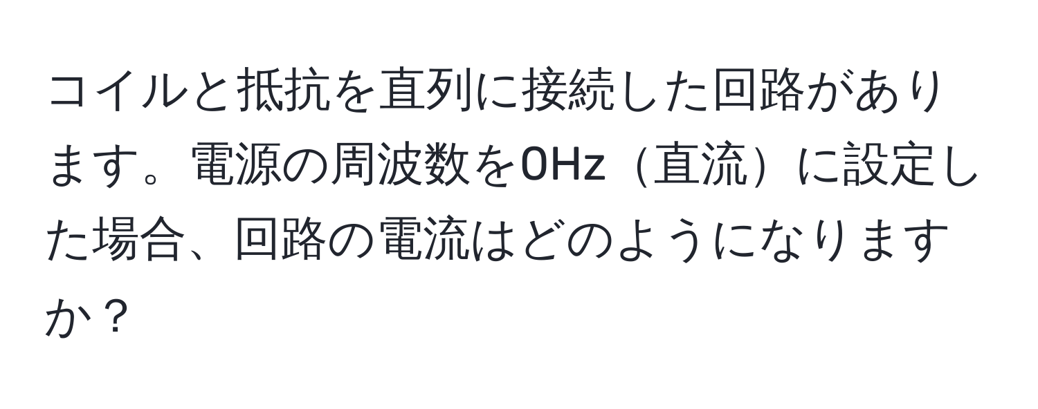 コイルと抵抗を直列に接続した回路があります。電源の周波数を0Hz直流に設定した場合、回路の電流はどのようになりますか？