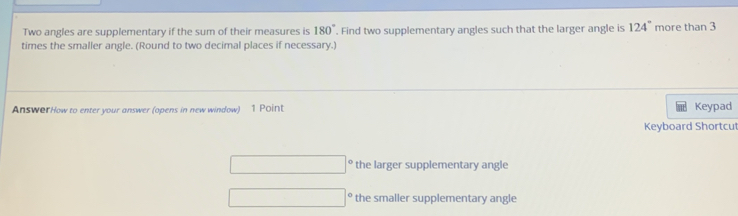 Two angles are supplementary if the sum of their measures is 180°. Find two supplementary angles such that the larger angle is 124° more than 3
times the smaller angle. (Round to two decimal places if necessary.) 
AnswerHow to enter your answer (opens in new window) 1 Point Keypad 
Keyboard Shortcu 
□ the larger supplementary angle
□° the smaller supplementary angle