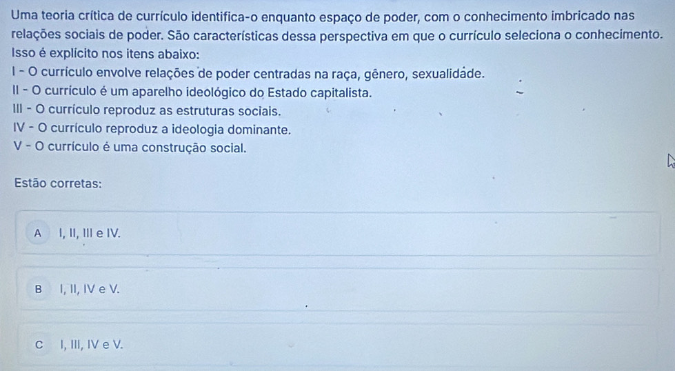 Uma teoria crítica de currículo identifica-o enquanto espaço de poder, com o conhecimento imbricado nas
relações sociais de poder. São características dessa perspectiva em que o currículo seleciona o conhecimento.
Isso é explícito nos itens abaixo:
I - O currículo envolve relações de poder centradas na raça, gênero, sexualidade.
II - O currículo é um aparelho ideológico do Estado capitalista.
III - O currículo reproduz as estruturas sociais.
IV - O currículo reproduz a ideologia dominante.
V - O currículo é uma construção social.
Estão corretas:
A I, II, ⅢIe IV.
B I, II, IV e V.
C I, III, IV e V.