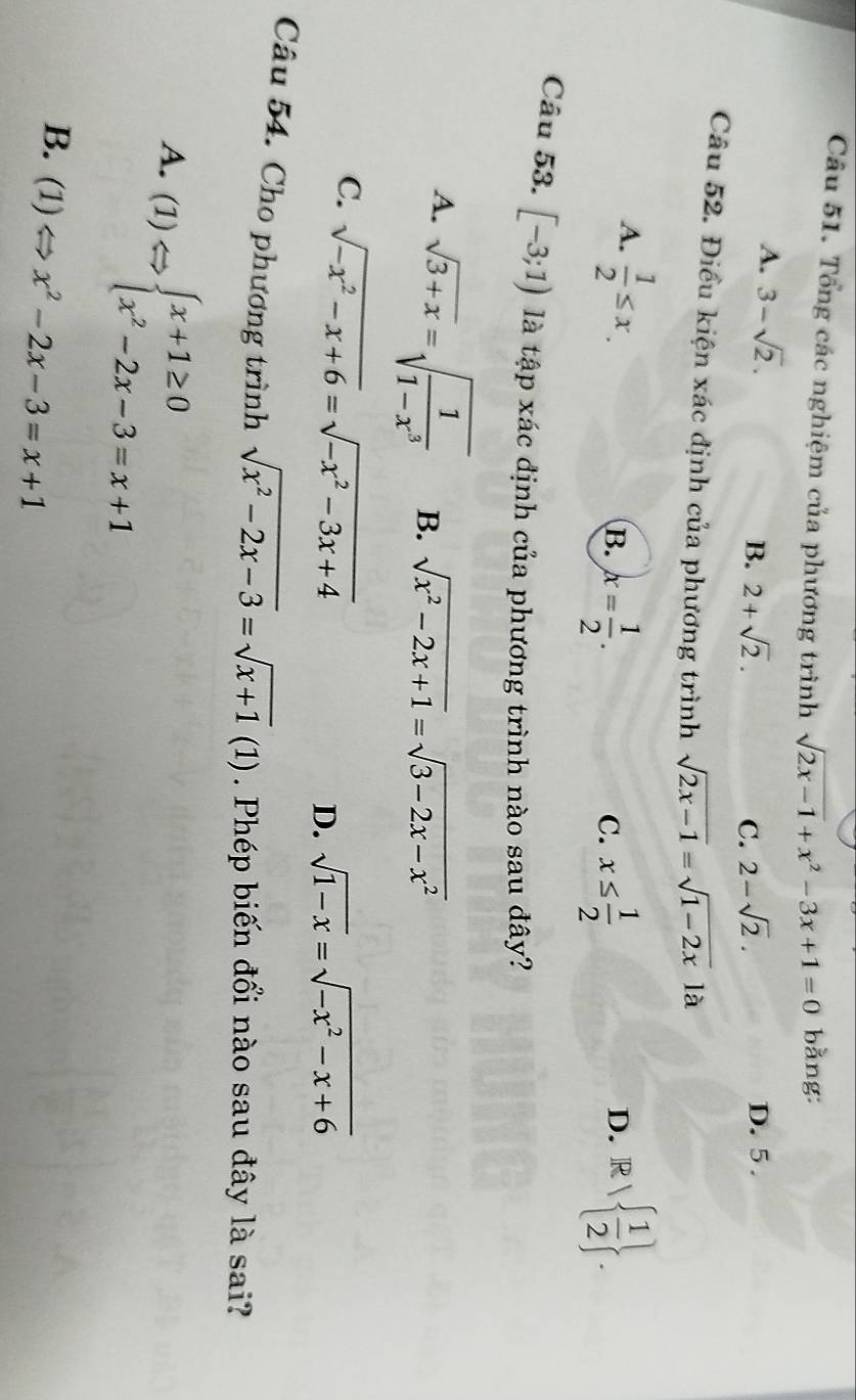 Tổng các nghiệm của phương trình sqrt(2x-1)+x^2-3x+1=0 bằng:
A. 3-sqrt(2).
B. 2+sqrt(2). C. 2-sqrt(2). D. 5.
Câu 52. Điều kiện xác định của phương trình sqrt(2x-1)=sqrt(1-2x)la
A.  1/2 ≤ x.
B. x= 1/2 . x≤  1/2  D. R surd   1/2 . 
C.
Câu 53. [-3;1) là tập xác định của phương trình nào sau đây?
A. sqrt(3+x)=sqrt(frac 1)1-x^3 B. sqrt(x^2-2x+1)=sqrt(3-2x-x^2)
C. sqrt(-x^2-x+6)=sqrt(-x^2-3x+4)
D. sqrt(1-x)=sqrt(-x^2-x+6)
Câu 54. Cho phương trình sqrt(x^2-2x-3)=sqrt(x+1)(1). Phép biến đổi nào sau đây là sai?
A. (1)Leftrightarrow beginarrayl x+1≥ 0 x^2-2x-3=x+1endarray.
B. (1)Leftrightarrow x^2-2x-3=x+1