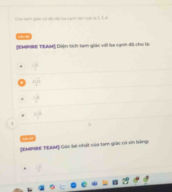 Cho tam giác có độ dài ba cạnh lần lượt là 2, 3, 4.
Cầu 66
[EMPIRE TEAM] Diện tích tam giác với ba cạnh đã cho là:
A  sqrt(13)/2  .  ysqrt(13)/4 
 7 12 /4 
 3sqrt(9)/2  <
Chúú 69
[EMPIRE TEAM] Cóc bé nhất của tam giác có sin bằng:
  sqrt(13)/8 