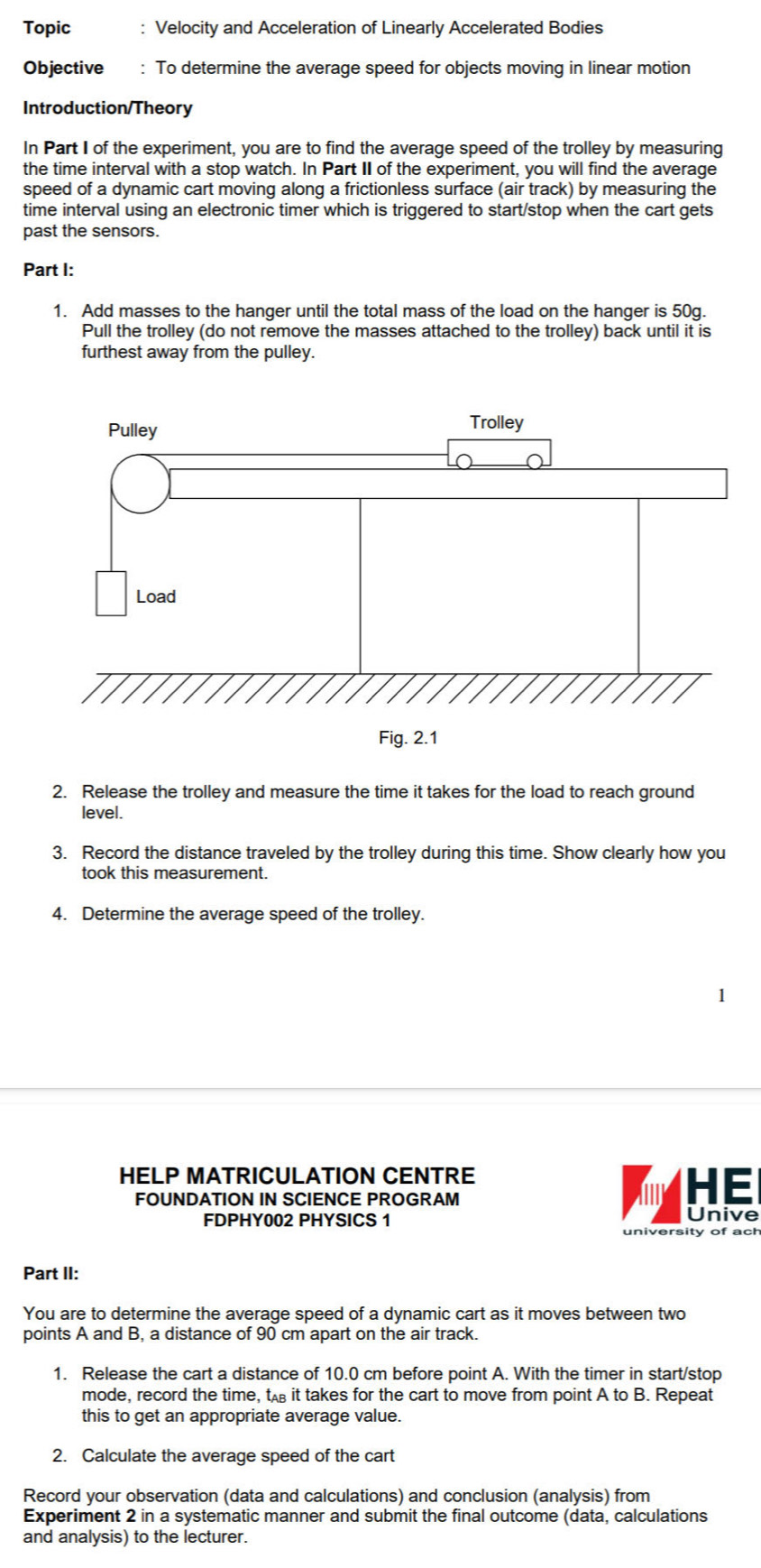 Topic : Velocity and Acceleration of Linearly Accelerated Bodies 
Objective : To determine the average speed for objects moving in linear motion 
Introduction/Theory 
In Part I of the experiment, you are to find the average speed of the trolley by measuring 
the time interval with a stop watch. In Part II of the experiment, you will find the average 
speed of a dynamic cart moving along a frictionless surface (air track) by measuring the 
time interval using an electronic timer which is triggered to start/stop when the cart gets 
past the sensors. 
Part I: 
1. Add masses to the hanger until the total mass of the load on the hanger is 50g. 
Pull the trolley (do not remove the masses attached to the trolley) back until it is 
furthest away from the pulley. 
2. Release the trolley and measure the time it takes for the load to reach ground 
level. 
3. Record the distance traveled by the trolley during this time. Show clearly how you 
took this measurement. 
4. Determine the average speed of the trolley. 
HELP MATRICULATION CENTRE 
FOUNDATION IN SCIENCE PROGRAM 
HE 
FDPHY002 PHYSICS 1 Unive 
university of ach 
Part II: 
You are to determine the average speed of a dynamic cart as it moves between two 
points A and B, a distance of 90 cm apart on the air track 
1. Release the cart a distance of 10.0 cm before point A. With the timer in start/stop 
mode, record the time, t it takes for the cart to move from point A to B. Repeat 
this to get an appropriate average value. 
2. Calculate the average speed of the cart 
Record your observation (data and calculations) and conclusion (analysis) from 
Experiment 2 in a systematic manner and submit the final outcome (data, calculations 
and analysis) to the lecturer.