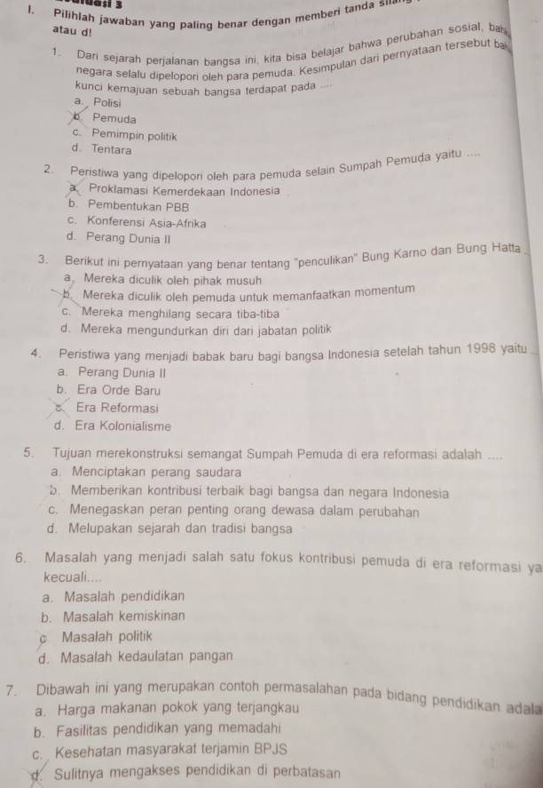 1uasí 3
l. Pilihlah jawaban yang paling benar dengan member tanda su·
atau d!
1. Dari sejarah perjalanan bangsa ini, kita bisa belajar bahwa perubahan sosial, ba
negara selalu dipelopori oleh para pemuda. Kesimpulan dari pernyataan tersebut ba
kunci kemajuan sebuah bangsa terdapat pada ...
a Polisi
b Pemuda
c. Pemimpin politik
d. Tentara
2. Peristiwa yang dipelopori oleh para pemuda selain Sumpah Pemuda yaitu ....
a Proklamasi Kemerdekaan Indonesia
b. Pembentukan PBB
c. Konferensi Asia-Afrika
d. Perang Dunia II
3. Berikut ini pernyataan yang benar tentang 'penculikan' Bung Karno dan Bung Hatta
a, Mereka diculik oleh pihak musuh
b Mereka diculik oleh pemuda untuk memanfaatkan momentum
c. Mereka menghilang secara tiba-tiba
d. Mereka mengundurkan diri dari jabatan politik
4. Peristiwa yang menjadi babak baru bagi bangsa Indonesia setelah tahun 1998 yaitu
a. Perang Dunia II
b. Era Orde Baru
B Era Reformasi
d. Era Kolonialisme
5. Tujuan merekonstruksi semangat Sumpah Pemuda di era reformasi adalah ....
a. Menciptakan perang saudara
b. Memberikan kontribusi terbaik bagi bangsa dan negara Indonesia
c. Menegaskan peran penting orang dewasa dalam perubahan
d. Melupakan sejarah dan tradisi bangsa
6. Masalah yang menjadi salah satu fokus kontribusi pemuda di era reformasi ya
kecuali....
a. Masalah pendidikan
b. Masalah kemiskinan
c Masalah politik
d. Masalah kedaulatan pangan
7. Dibawah ini yang merupakan contoh permasalahan pada bidang pendidikan adala
a. Harga makanan pokok yang terjangkau
b. Fasilitas pendidikan yang memadahi
c. Kesehatan masyarakat terjamin BPJS
d. Sulitnya mengakses pendidikan di perbatasan