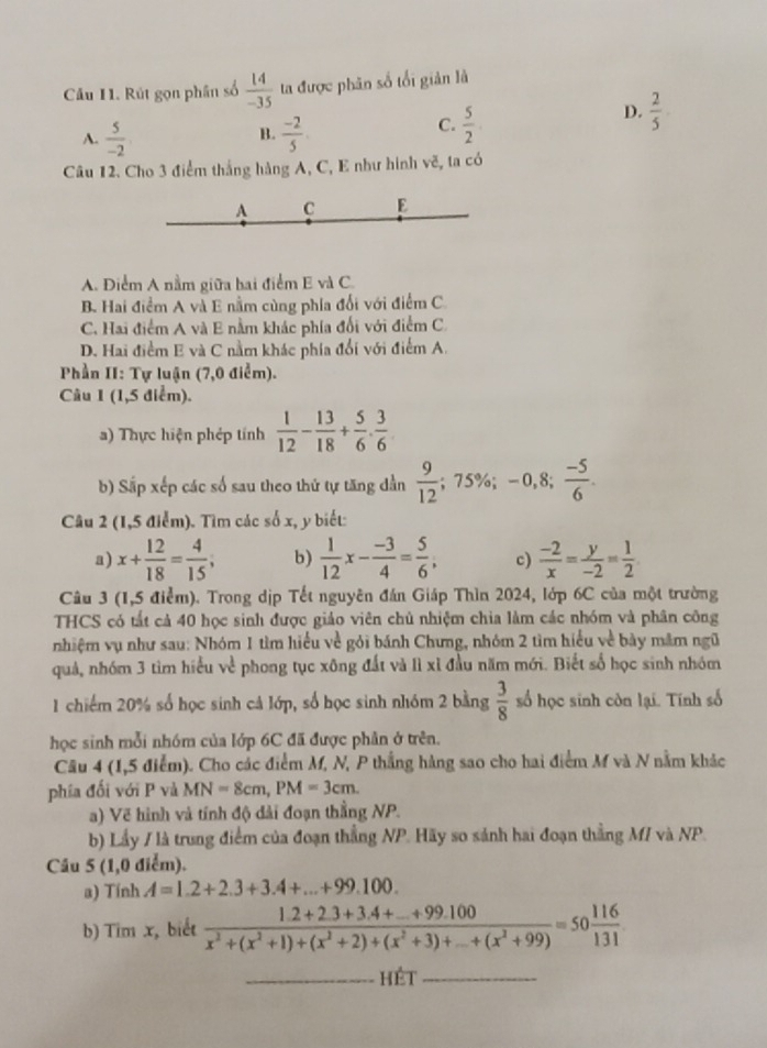 Rút gọn phân số  14/-35  ta được phân số tối giản là
B.
A.  5/-2   (-2)/5 .
C.  5/2 
D.  2/5 .
Câu 12. Cho 3 điểm thắng hàng A, C, E như hình vẽ, ta có
A C E
A. Điểm A nằm giữa hai điểm E và C.
B. Hai điểm A và E nằm cùng phía đổi với điểm C
C. Hai điểm A và E nằm khác phía đối với điểm C.
D. Hai điểm E và C nằm khác phía đổi với điểm A.
Phần II: Tự luận (7,0 điểm).
Câu 1 (1,5 điểm).
a) Thực hiện phép tính  1/12 - 13/18 + 5/6 ·  3/6 
b) Sắp xếp các số sau theo thứ tự tăng dần  9/12 ;75% ;-0,8; (-5)/6 .
Câu 2 (1,5 điểm). Tìm các số x, y biết:
a) x+ 12/18 = 4/15 ; b)  1/12 x- (-3)/4 = 5/6 , c)  (-2)/x = y/-2 = 1/2 
Câu 3 (1,5 điểm). Trong dịp Tết nguyên đán Giáp Thìn 2024, lớp 6C của một trường
THCS có tất cả 40 học sinh được giáo viên chủ nhiệm chia làm các nhóm và phân công
nhiệm vụ như sau: Nhóm 1 tìm hiểu về gỏi bánh Chưng, nhóm 2 tìm hiểu về bày mâm ngũ
quả, nhóm 3 tìm hiểu ve^(frac 1)c phong tục xông đất và lì xỉ đầu năm mới. Biết số học sinh nhóm
1 chiếm 20% số học sinh cả lớp, số học sinh nhóm 2 bằng  3/8  số học sinh còn lại. Tính số
học sinh mỗi nhóm của lớp 6C đã được phần ở trên.
Câu 4 (1,5 điểm). Cho các điểm M, N, P thắng hàng sao cho hai điểm M và N nằm khác
phía đối với P và MN=8cm,PM=3cm.
a) Vẽ hình và tính độ đài đoạn thằng NP.
b) Lầy / là trung điểm của đoạn thẳng NP. Hãy so sánh hai đoạn thẳng M/ và NP.
Câu 5 (1,0 điểm).
a) Tính A=1.2+2.3+3.4+...+99.100.
b) Tim x, biết frac 1.2+2.3+3.4+_ +99.100x^2+(x^2+1)+(x^2+2)+(x^2+3)+_ +(x^2+99)=50 116/131 
_hét_