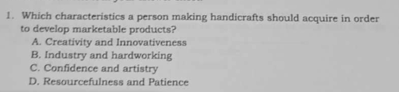 Which characteristics a person making handicrafts should acquire in order
to develop marketable products?
A. Creativity and Innovativeness
B. Industry and hardworking
C. Confidence and artistry
D. Resourcefulness and Patience