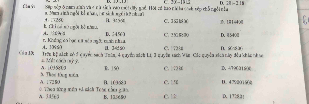 B. 10!. 10! C. 20!-19!.2 D. 20!- 2. 18!
Câu 9: Săp xếp 6 nam sinh và 4 nữ sinh vào một dãy ghế. Hỏi có bao nhiêu cách xếp chỗ ngồi nếu
a. Nam sinh ngồi kề nhau, nữ sinh ngồi kề nhau?
A. 17280 B. 34560 C. 3628800 D. 1814400
b. Chỉ có nữ ngồi kề nhau.
A. 120960 B. 34560 C. 3628800 D. 86400
c. Không có bạn nữ nào ngồi cạnh nhau.
A. 10960 B. 34560 C. 17280 D. 604800
Câu 10: Trên kệ sách có 5 quyển sách Toán, 4 quyền sách Lí, 3 quyền sách Văn. Các quyền sách này đều khác nhau
a. Một cách tuỳ ý.
A. 1036800 B. 150 C. 17280 D. 479001600
b. Theo từng môn.
A. 17280 B. 103680 C. 150 D. 479001600
c. Theo từng môn và sách Toán nằm giữa.
A. 34560 B. 103680 C. 12! D. 17280!